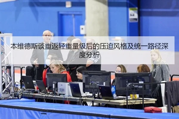 本维德斯谈重返轻重量级后的压迫风格及统一路径深度分析